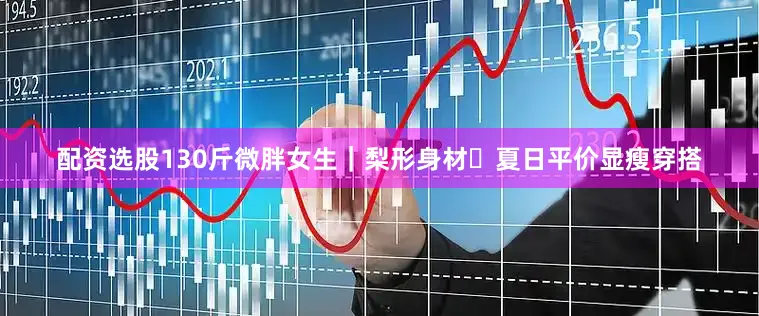 配资选股130斤微胖女生｜梨形身材✨夏日平价显瘦穿搭