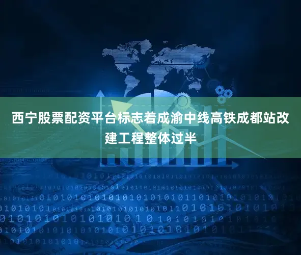 西宁股票配资平台标志着成渝中线高铁成都站改建工程整体过半