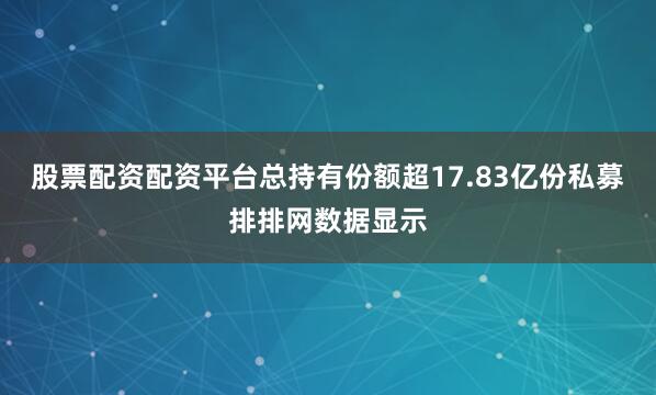 股票配资配资平台总持有份额超17.83亿份　　私募排排网数据显示