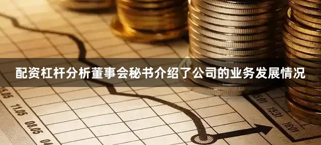 配资杠杆分析董事会秘书介绍了公司的业务发展情况